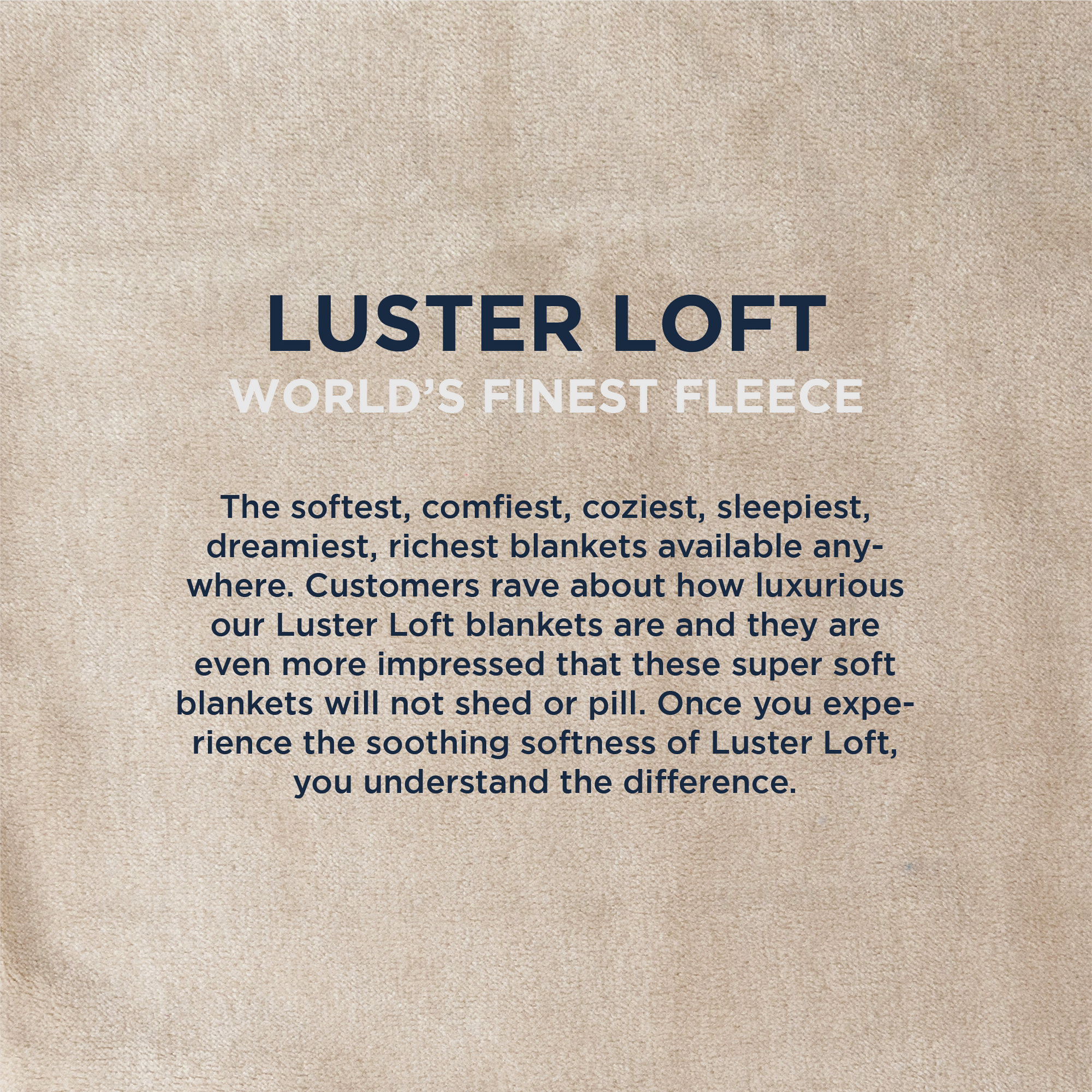 American Blanket Company - Luster Loft Fleece Oversized Fleece Blankets - Infographic LUSTER LOFT
WORLD'S FINEST FLEECE
The softest, comfiest, coziest, sleepiest, dreamiest, richest blankets available any-where. Customers rave about how luxurious our Luster Loft blankets are and they are even more impressed that these super soft blankets will not shed or pill. Once you experience the soothing softness of Luster Loft, you understand the difference.